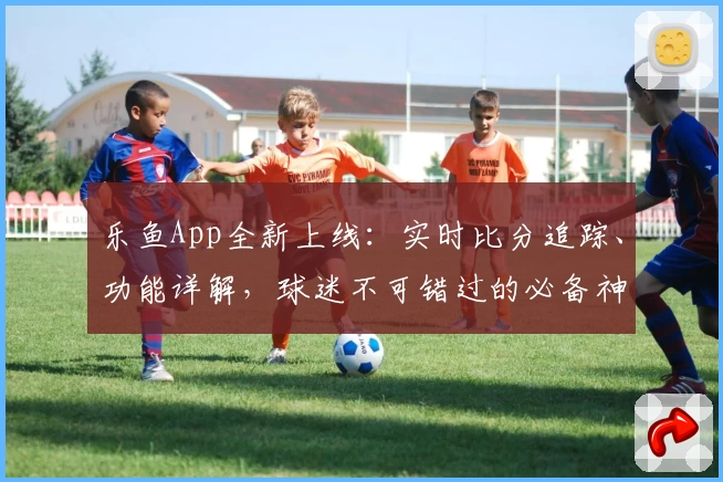 乐鱼App全新上线：实时比分追踪、功能详解，球迷不可错过的必备神器