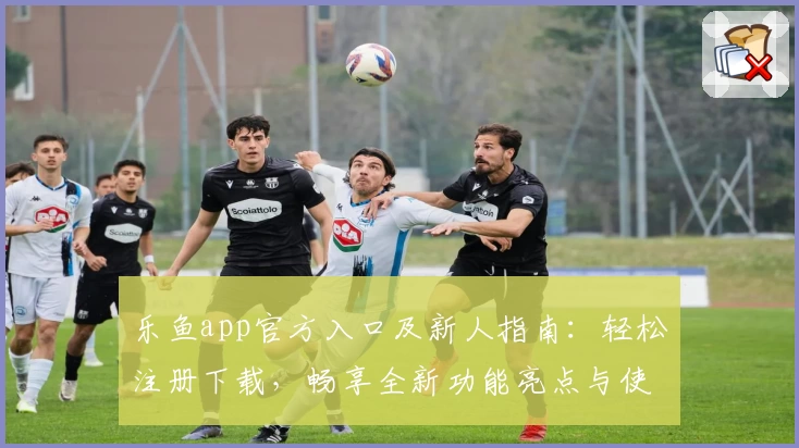 乐鱼app官方入口及新人指南：轻松注册下载，畅享全新功能亮点与使用体验