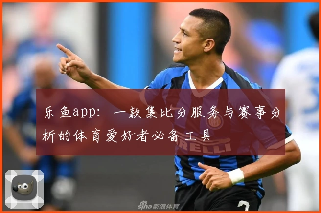 乐鱼app：一款集比分服务与赛事分析的体育爱好者必备工具