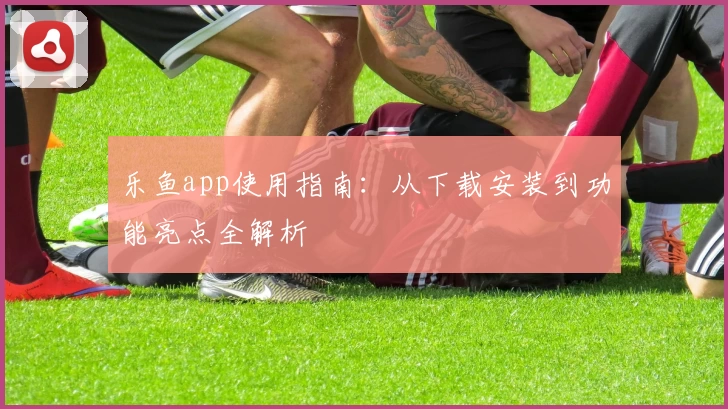 乐鱼app使用指南：从下载安装到功能亮点全解析