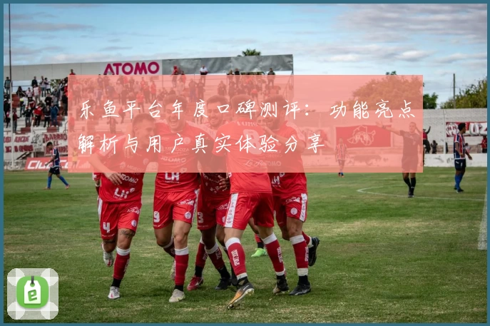乐鱼平台年度口碑测评：功能亮点解析与用户真实体验分享
