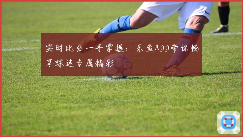 实时比分一手掌握,乐鱼App带你畅享球迷专属精彩