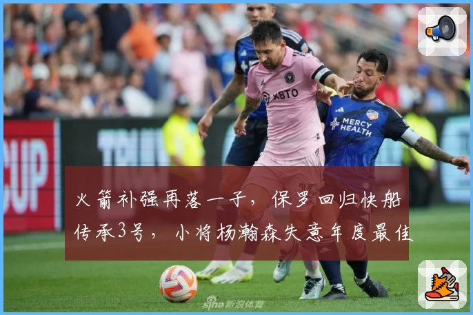 火箭补强再落一子,保罗回归快船传承3号,小将杨瀚森失意年度最佳争夺