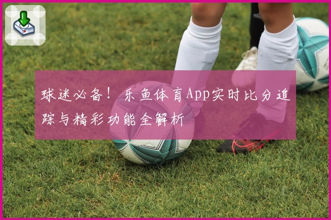 球迷必备！乐鱼体育App实时比分追踪与精彩功能全解析