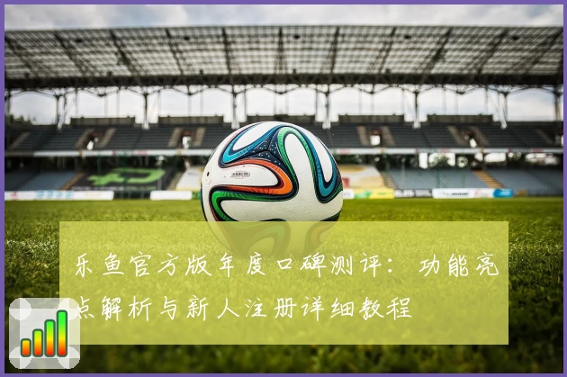 乐鱼官方版年度口碑测评:功能亮点解析与新人注册详细教程
