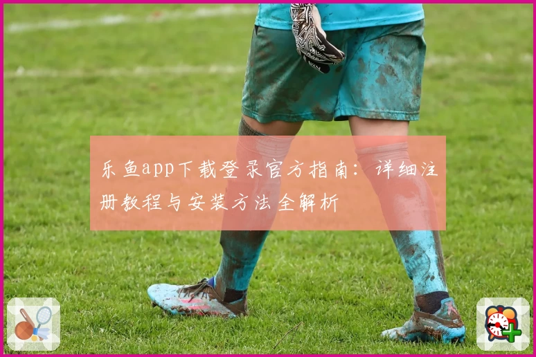 乐鱼app下载登录官方指南：详细注册教程与安装方法全解析