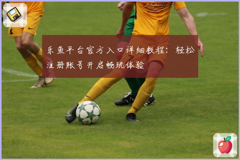 乐鱼平台官方入口详细教程：轻松注册账号开启畅玩体验