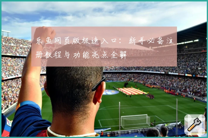 乐鱼网页版极速入口：新手必备注册教程与功能亮点全解