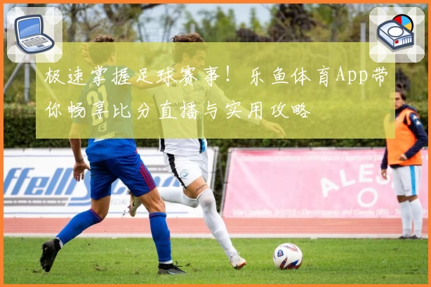 极速掌握足球赛事！乐鱼体育App带你畅享比分直播与实用攻略
