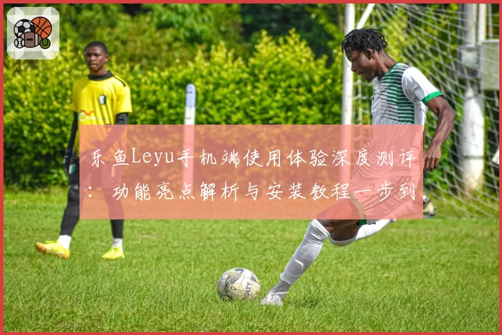 乐鱼Leyu手机端使用体验深度测评：功能亮点解析与安装教程一步到位