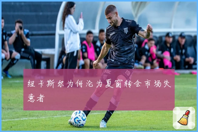 纽卡斯尔为何沦为夏窗转会市场失意者