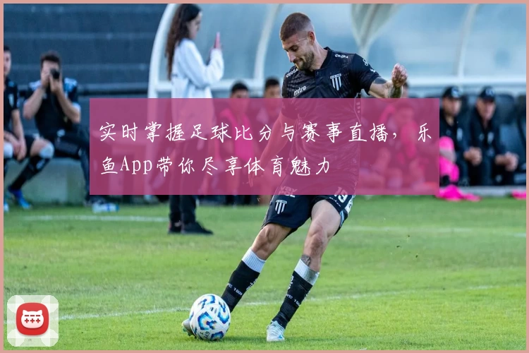 实时掌握足球比分与赛事直播，乐鱼App带你尽享体育魅力