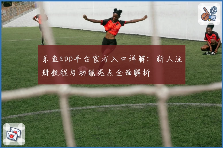 乐鱼app平台官方入口详解：新人注册教程与功能亮点全面解析