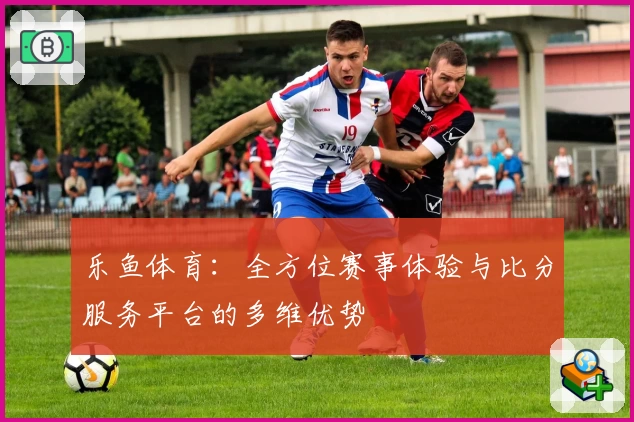 乐鱼体育:全方位赛事体验与比分服务平台的多维优势