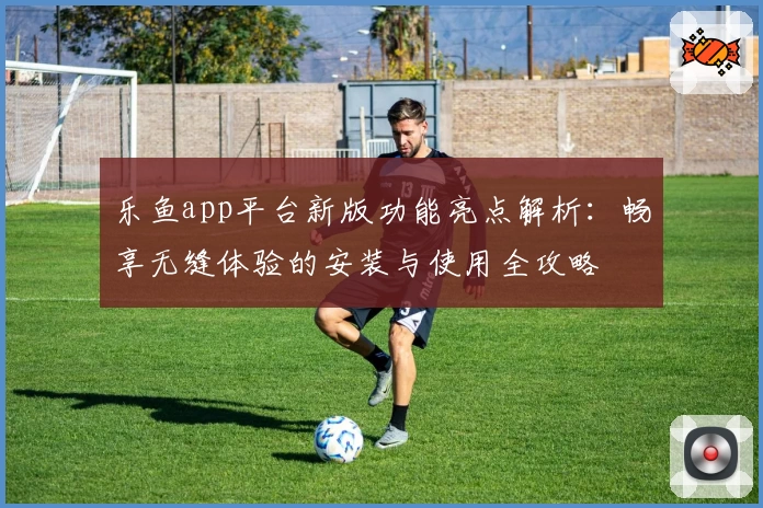 乐鱼app平台新版功能亮点解析：畅享无缝体验的安装与使用全攻略