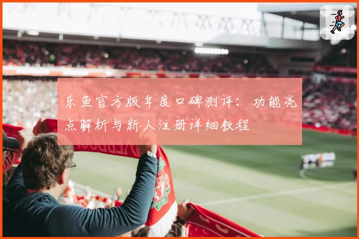 乐鱼官方版年度口碑测评:功能亮点解析与新人注册详细教程