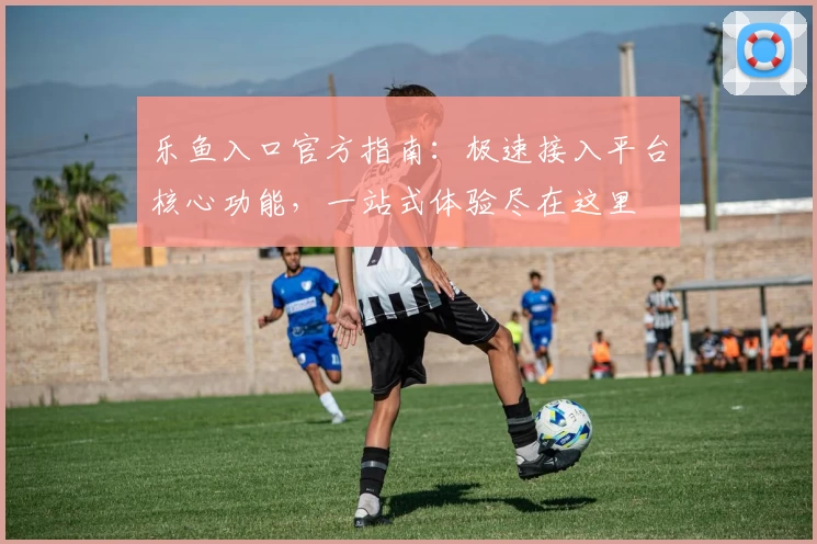 乐鱼入口官方指南：极速接入平台核心功能，一站式体验尽在这里