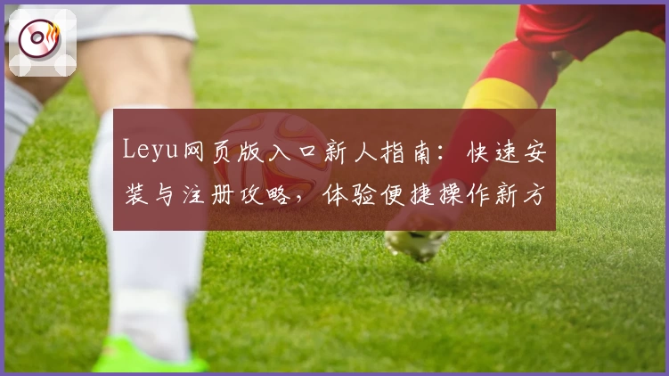 Leyu网页版入口新人指南：快速安装与注册攻略，体验便捷操作新方式
