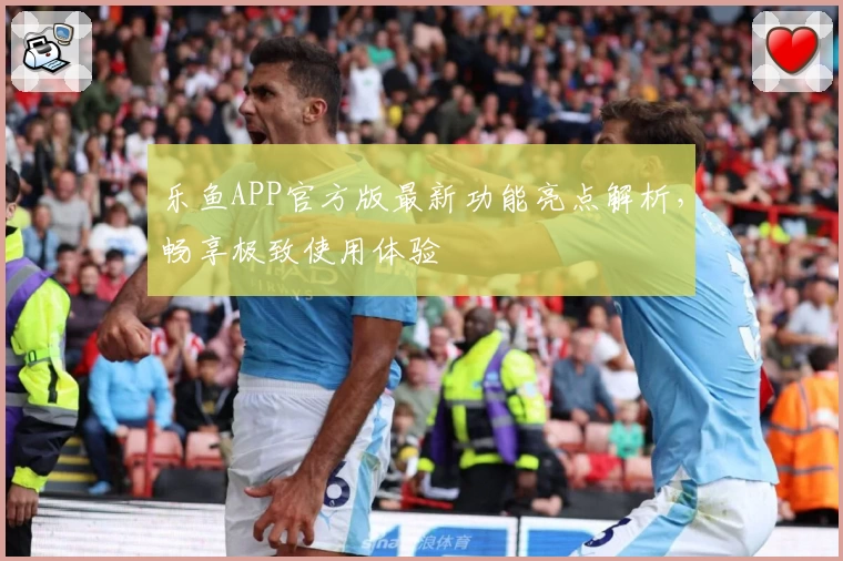 乐鱼APP官方版最新功能亮点解析，畅享极致使用体验