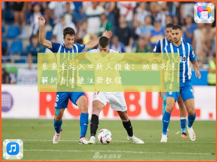 乐鱼全站入口新人指南：功能亮点解析与快速注册教程