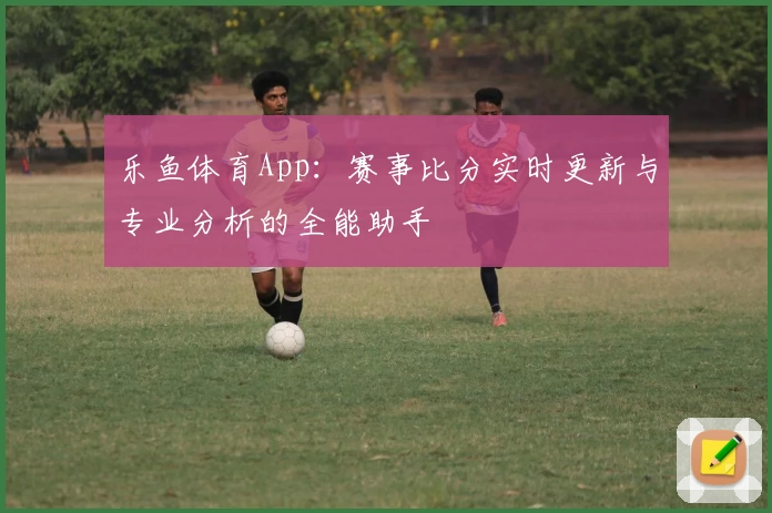 乐鱼体育App：赛事比分实时更新与专业分析的全能助手