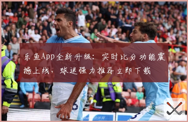 乐鱼App全新升级：实时比分功能震撼上线，球迷强力推荐立即下载