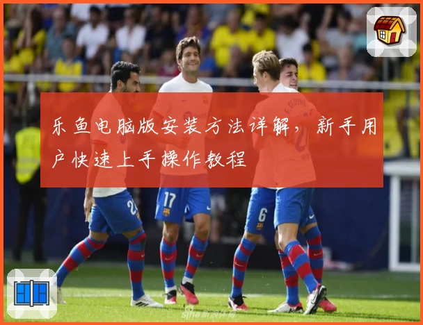 乐鱼电脑版安装方法详解，新手用户快速上手操作教程
