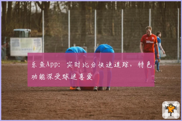 乐鱼App：实时比分快速追踪，特色功能深受球迷喜爱