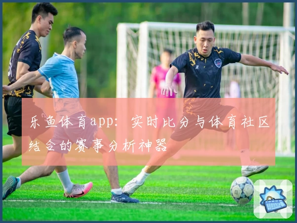 乐鱼体育app：实时比分与体育社区结合的赛事分析神器