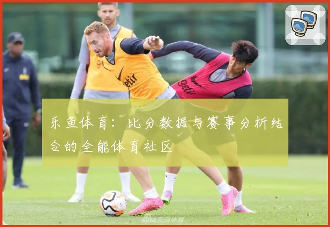 乐鱼体育：比分数据与赛事分析结合的全能体育社区