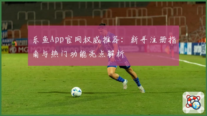 乐鱼App官网权威推荐：新手注册指南与热门功能亮点解析