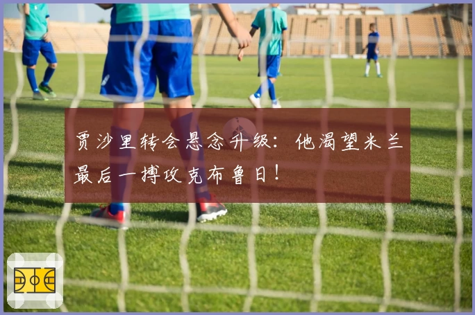 贾沙里转会悬念升级：他渴望米兰最后一搏攻克布鲁日！