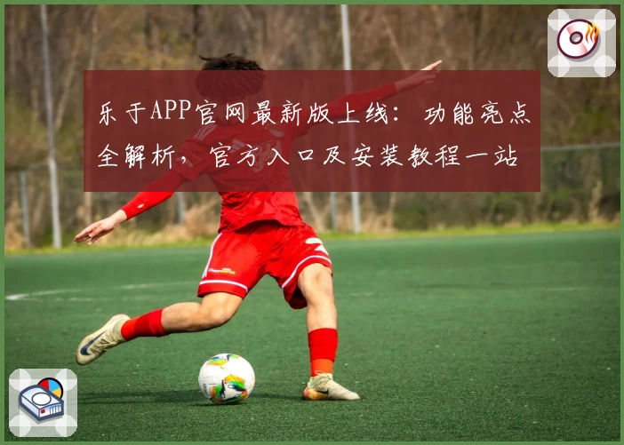 乐于APP官网最新版上线:功能亮点全解析,官方入口及安装教程一站式详解