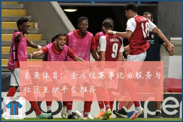 乐鱼体育：全方位赛事比分服务与社区互动平台推荐