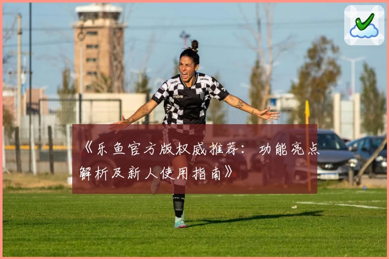 《乐鱼官方版权威推荐：功能亮点解析及新人使用指南》