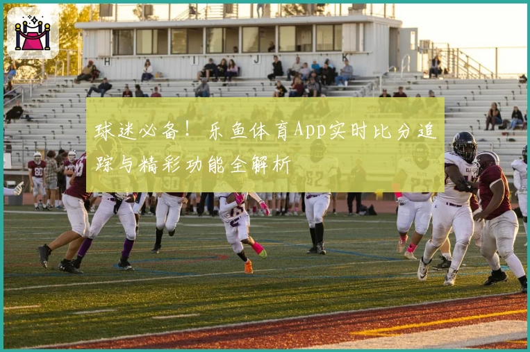 球迷必备！乐鱼体育App实时比分追踪与精彩功能全解析