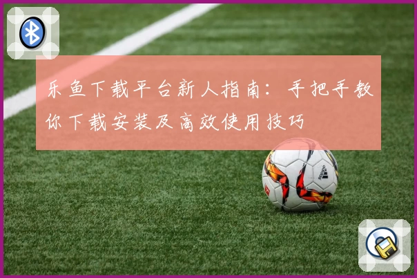 乐鱼下载平台新人指南：手把手教你下载安装及高效使用技巧