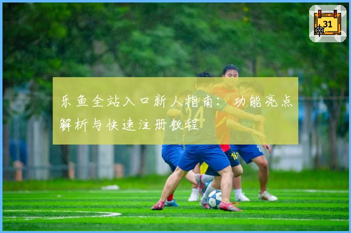 乐鱼全站入口新人指南：功能亮点解析与快速注册教程