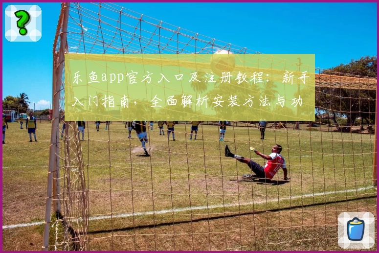 乐鱼app官方入口及注册教程：新手入门指南，全面解析安装方法与功能亮点