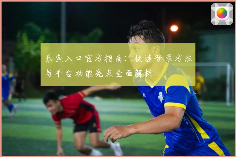 乐鱼入口官方指南：快速登录方法与平台功能亮点全面解析