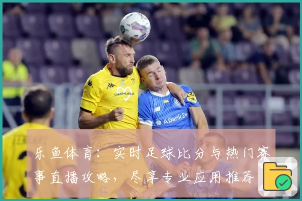 乐鱼体育：实时足球比分与热门赛事直播攻略，尽享专业应用推荐