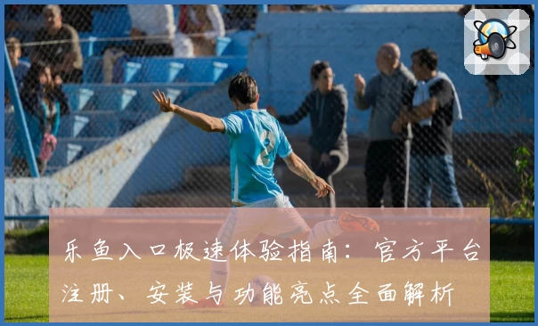 乐鱼入口极速体验指南：官方平台注册、安装与功能亮点全面解析