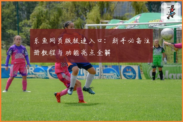 乐鱼网页版极速入口：新手必备注册教程与功能亮点全解