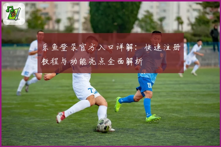 乐鱼登录官方入口详解：快速注册教程与功能亮点全面解析