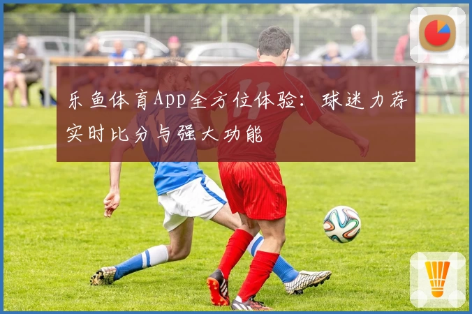 乐鱼体育App全方位体验：球迷力荐实时比分与强大功能