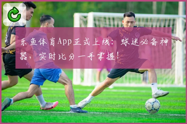 乐鱼体育App正式上线：球迷必备神器，实时比分一手掌握！