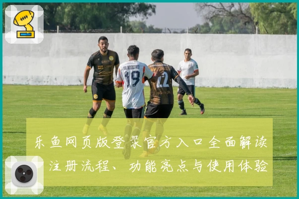 乐鱼网页版登录官方入口全面解读：注册流程、功能亮点与使用体验全攻略