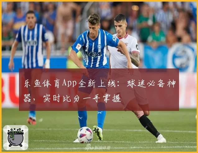 乐鱼体育App全新上线：球迷必备神器，实时比分一手掌握