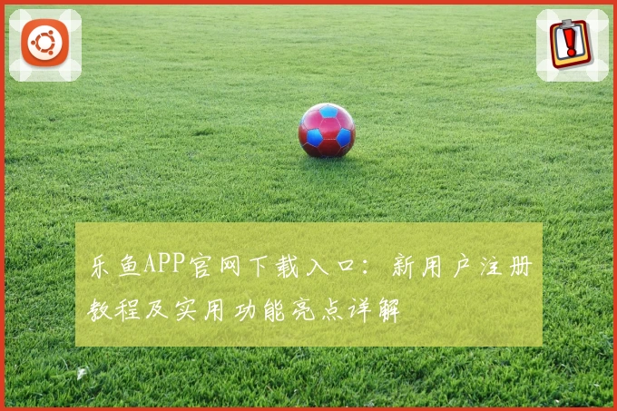 乐鱼APP官网下载入口：新用户注册教程及实用功能亮点详解