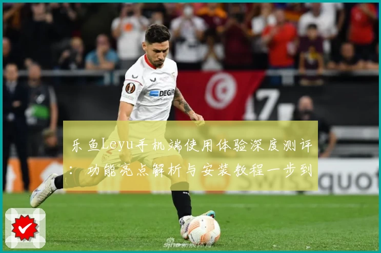 乐鱼Leyu手机端使用体验深度测评：功能亮点解析与安装教程一步到位